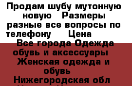 Продам шубу мутонную новую . Размеры разные,все вопросы по телефону.  › Цена ­ 10 000 - Все города Одежда, обувь и аксессуары » Женская одежда и обувь   . Нижегородская обл.,Нижний Новгород г.